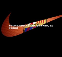 德信app-北京首钢队员信心满满，备战下场比赛，北京首钢队新闻